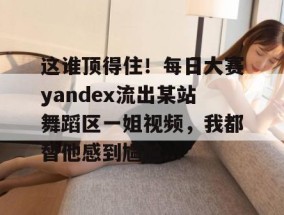 这谁顶得住！每日大赛yandex流出某站舞蹈区一姐视频，我都替他感到尴尬...