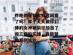 昨晚的每日大赛官网看了吗？那个天天被你们捧的女神被前任放出了毁三观的实锤，我都替他感到尴尬...