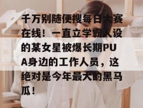 千万别随便搜每日大赛在线！一直立学霸人设的某女星被爆长期PUA身边的工作人员，这绝对是今年最大的黑马瓜！
