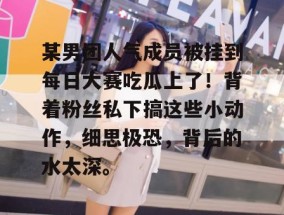 某男团人气成员被挂到每日大赛吃瓜上了！背着粉丝私下搞这些小动作，细思极恐，背后的水太深。