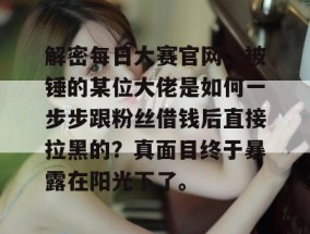 解密每日大赛官网：被锤的某位大佬是如何一步步跟粉丝借钱后直接拉黑的？真面目终于暴露在阳光下了。