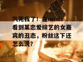 气死我了！在mrds看到某恋爱综艺的女嘉宾的丑态，粉丝这下还怎么洗？