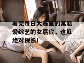 看完每日大赛里的某恋爱综艺的女嘉宾，这瓜绝对保熟！