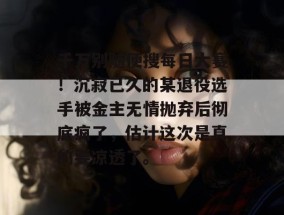 千万别随便搜每日大赛！沉寂已久的某退役选手被金主无情抛弃后彻底疯了，估计这次是真的要凉透了。