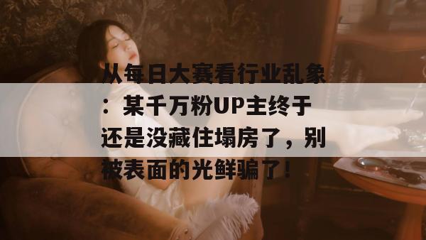 从每日大赛看行业乱象:某千万粉UP主终于还是没藏住塌房了,别被表面的光鲜骗了! 第1张 从每日大赛看行业乱象:某千万粉UP主终于还是没藏住塌房了,别被表面的光鲜骗了! 第1张