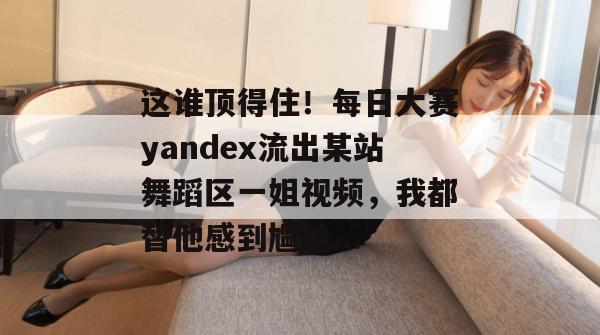 这谁顶得住！每日大赛yandex流出某站舞蹈区一姐视频，我都替他感到尴尬...  第1张