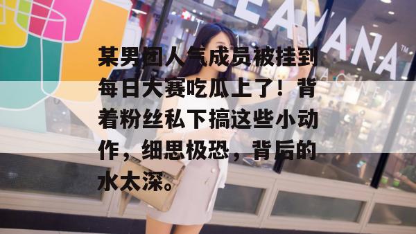 某男团人气成员被挂到每日大赛吃瓜上了!背着粉丝私下搞这些小动作,细思极恐,背后的水太深。 第1张 某男团人气成员被挂到每日大赛吃瓜上了!背着粉丝私下搞这些小动作,细思极恐,背后的水太深。 第1张