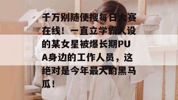 千万别随便搜每日大赛在线!一直立学霸人设的某女星被爆长期PUA身边的工作人员,这绝对是今年最大的黑马瓜! 第1张 千万别随便搜每日大赛在线!一直立学霸人设的某女星被爆长期PUA身边的工作人员,这绝对是今年最大的黑马瓜! 第1张