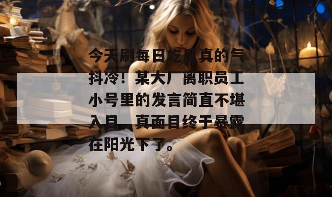 今天刷每日吃瓜真的气抖冷！某大厂离职员工小号里的发言简直不堪入目，真面目终于暴露在阳光下了。  第1张