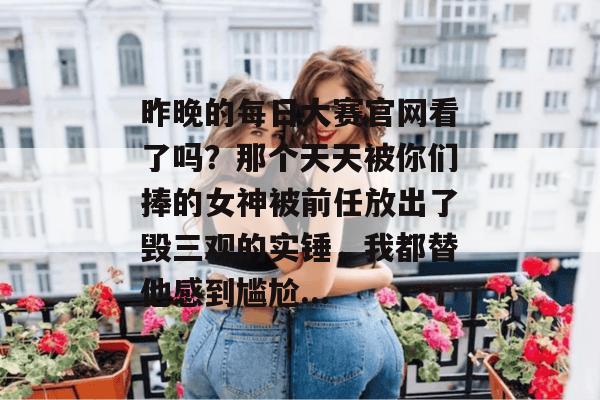 昨晚的每日大赛官网看了吗?那个天天被你们捧的女神被前任放出了毁三观的实锤,我都替他感到尴尬... 第1张 昨晚的每日大赛官网看了吗?那个天天被你们捧的女神被前任放出了毁三观的实锤,我都替他感到尴尬... 第1张