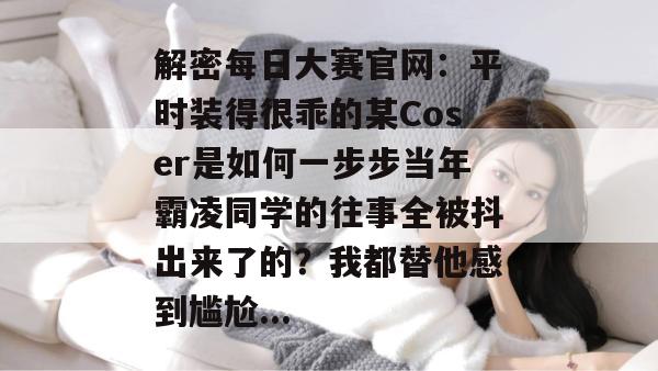 解密每日大赛官网：平时装得很乖的某Coser是如何一步步当年霸凌同学的往事全被抖出来了的？我都替他感到尴尬...  第1张